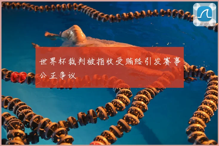 世界杯裁判被指收受贿赂引发赛事公正争议