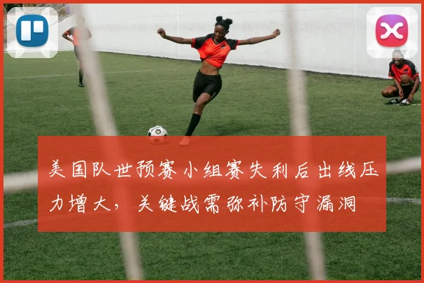 美国队世预赛小组赛失利后出线压力增大，关键战需弥补防守漏洞