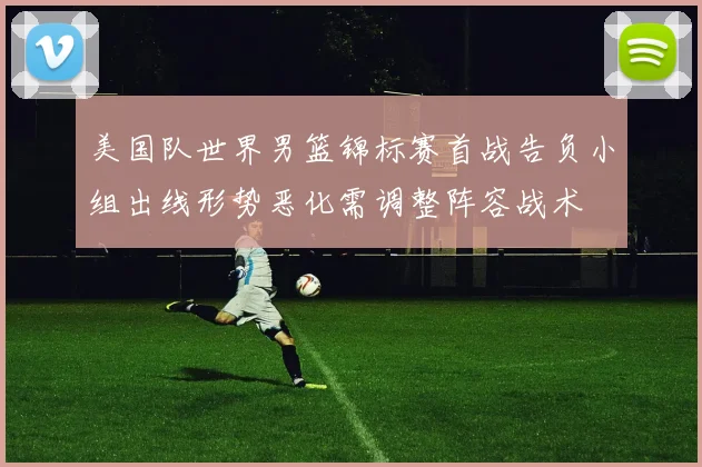 美国队世界男篮锦标赛首战告负小组出线形势恶化需调整阵容战术
