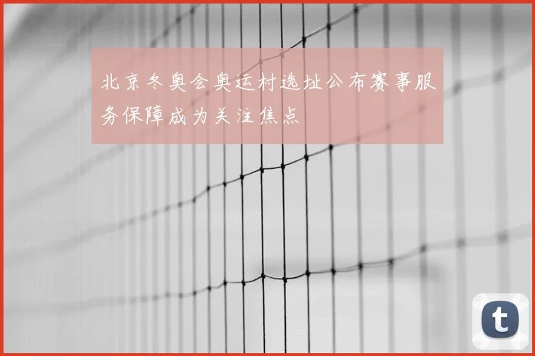 北京冬奥会奥运村选址公布赛事服务保障成为关注焦点