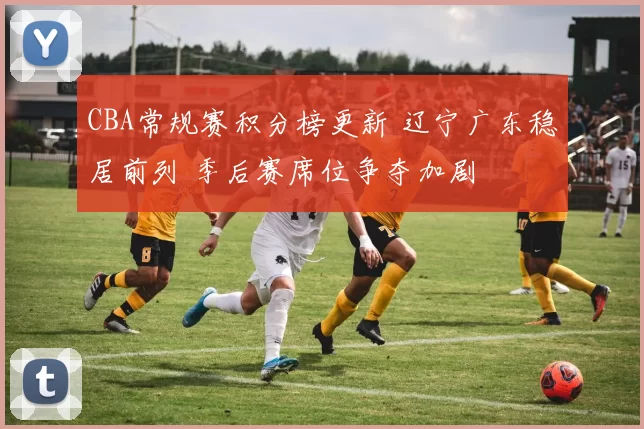 CBA常规赛积分榜更新 辽宁广东稳居前列 季后赛席位争夺加剧