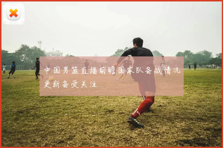 中国男篮直播前瞻国家队备战情况更新备受关注